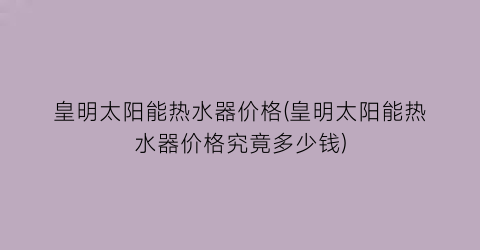 “皇明太阳能热水器价格(皇明太阳能热水器价格究竟多少钱)