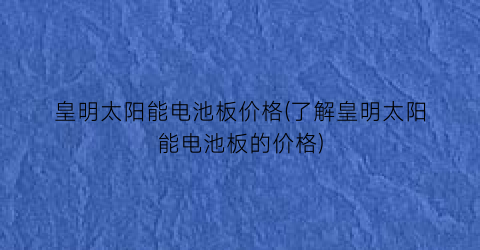 皇明太阳能电池板价格(了解皇明太阳能电池板的价格)