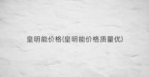 皇明能价格(皇明能价格质量优)