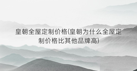 “皇朝全屋定制价格(皇朝为什么全屋定制价格比其他品牌高)