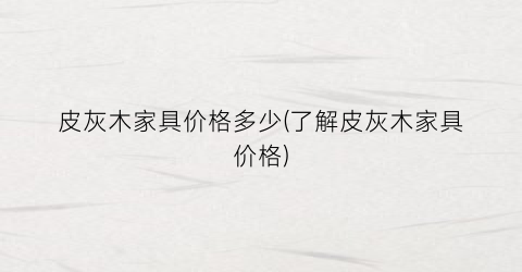 皮灰木家具价格多少(了解皮灰木家具价格)