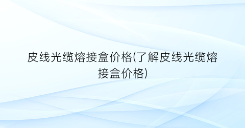 皮线光缆熔接盒价格(了解皮线光缆熔接盒价格)