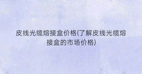 皮线光缆熔接盒价格(了解皮线光缆熔接盒的市场价格)