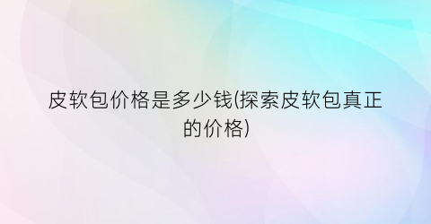 皮软包价格是多少钱(探索皮软包真正的价格)