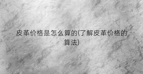 皮革价格是怎么算的(了解皮革价格的算法)