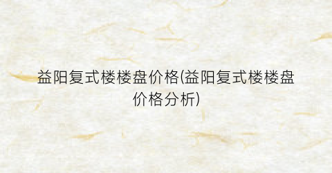 益阳复式楼楼盘价格(益阳复式楼楼盘价格分析)