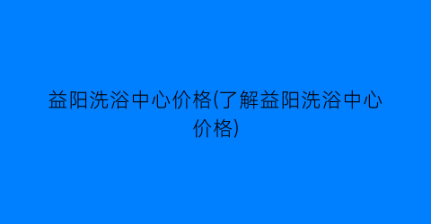 益阳洗浴中心价格(了解益阳洗浴中心价格)