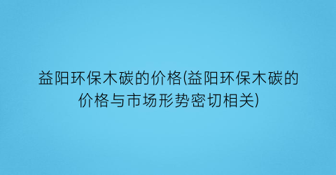 益阳环保木碳的价格(益阳环保木碳的价格与市场形势密切相关)