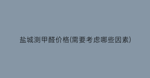 盐城测甲醛价格(需要考虑哪些因素)