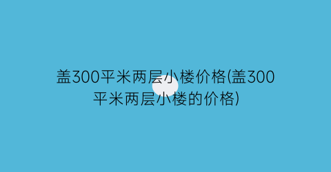 盖300平米两层小楼价格(盖300平米两层小楼的价格)