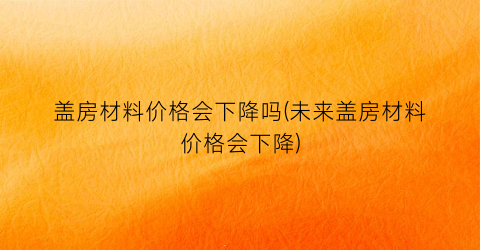 盖房材料价格会下降吗(未来盖房材料价格会下降)