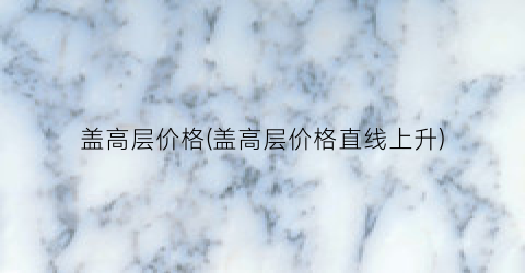 盖高层价格(盖高层价格直线上升)