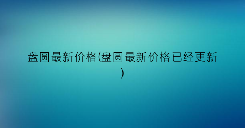 盘圆最新价格(盘圆最新价格已经更新)