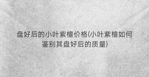 盘好后的小叶紫檀价格(小叶紫檀如何鉴别其盘好后的质量)