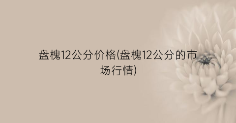 盘槐12公分价格(盘槐12公分的市场行情)