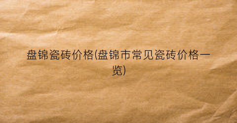 盘锦瓷砖价格(盘锦市常见瓷砖价格一览)