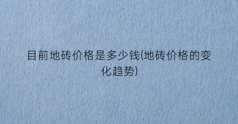 “目前地砖价格是多少钱(地砖价格的变化趋势)