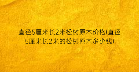 直径5厘米长2米松树原木价格(直径5厘米长2米的松树原木多少钱)