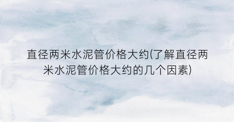 “直径两米水泥管价格大约(了解直径两米水泥管价格大约的几个因素)