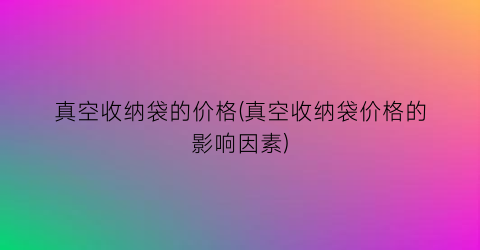 真空收纳袋的价格(真空收纳袋价格的影响因素)
