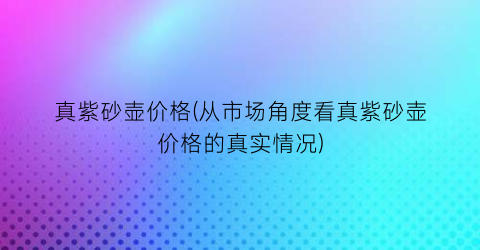 真紫砂壶价格(从市场角度看真紫砂壶价格的真实情况)