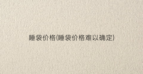 睡袋价格(睡袋价格难以确定)
