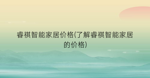 “睿祺智能家居价格(了解睿祺智能家居的价格)