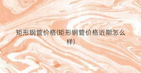 矩形钢管价格(矩形钢管价格近期怎么样)