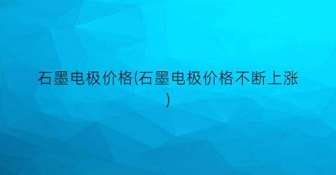石墨电极价格(石墨电极价格不断上涨)