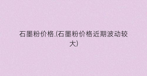 “石墨粉价格.(石墨粉价格近期波动较大)