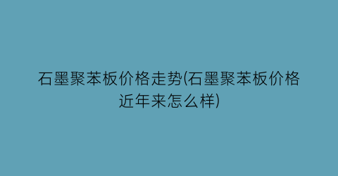 石墨聚苯板价格走势(石墨聚苯板价格近年来怎么样)