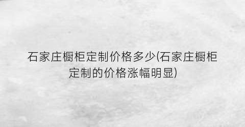 石家庄橱柜定制价格多少(石家庄橱柜定制的价格涨幅明显)