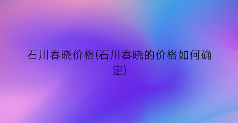 石川春晓价格(石川春晓的价格如何确定)