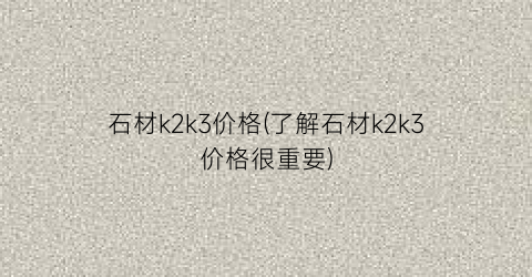 石材k2k3价格(了解石材k2k3价格很重要)