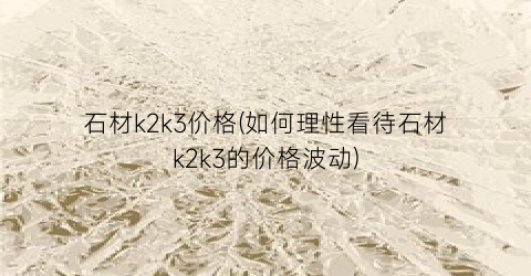 石材k2k3价格(如何理性看待石材k2k3的价格波动)