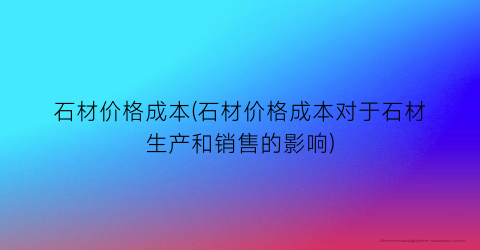 石材价格成本(石材价格成本对于石材生产和销售的影响)