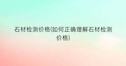 石材检测价格(如何正确理解石材检测价格)