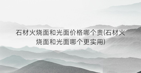 石材火烧面和光面价格哪个贵(石材火烧面和光面哪个更实用)