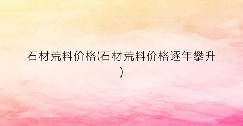 “石材荒料价格(石材荒料价格逐年攀升)