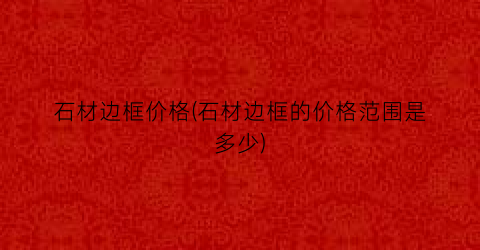 石材边框价格(石材边框的价格范围是多少)