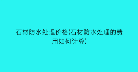 石材防水处理价格(石材防水处理的费用如何计算)