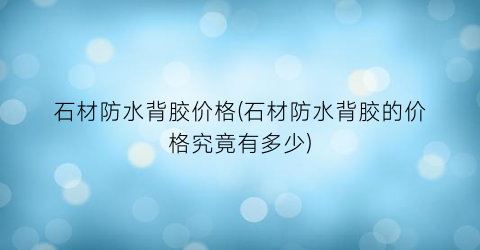 石材防水背胶价格(石材防水背胶的价格究竟有多少)