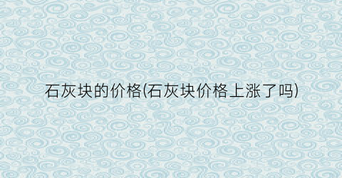 石灰块的价格(石灰块价格上涨了吗)