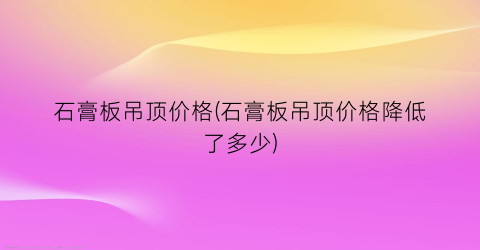 石膏板吊顶价格(石膏板吊顶价格降低了多少)
