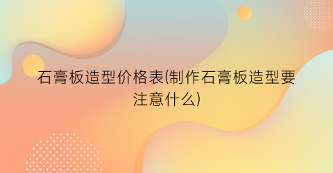 石膏板造型价格表(制作石膏板造型要注意什么)
