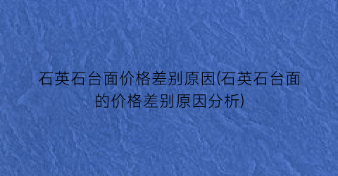 石英石台面价格差别原因(石英石台面的价格差别原因分析)