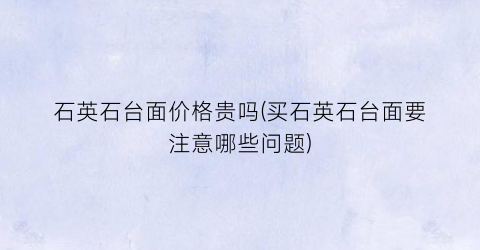 石英石台面价格贵吗(买石英石台面要注意哪些问题)