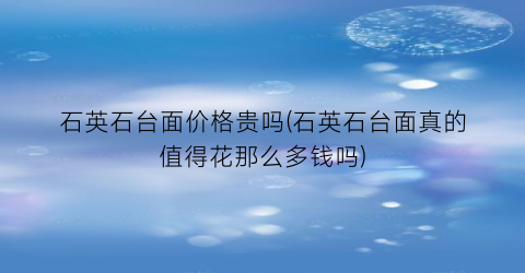 石英石台面价格贵吗(石英石台面真的值得花那么多钱吗)
