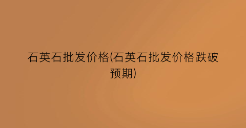石英石批发价格(石英石批发价格跌破预期)