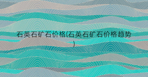 石英石矿石价格(石英石矿石价格趋势)